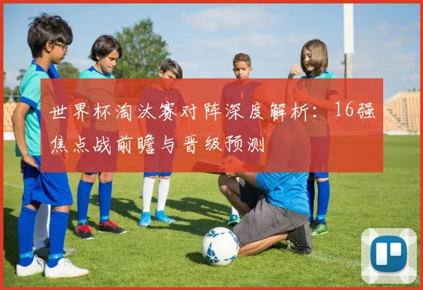 世界杯淘汰赛对阵深度解析：16强焦点战前瞻与晋级预测