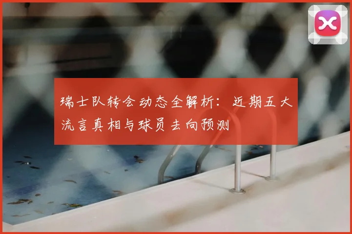 瑞士队转会动态全解析：近期五大流言真相与球员去向预测
