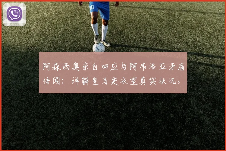 阿森西奥亲自回应与阿韦洛亚矛盾传闻：详解皇马更衣室真实状况，尊重安帅是底线